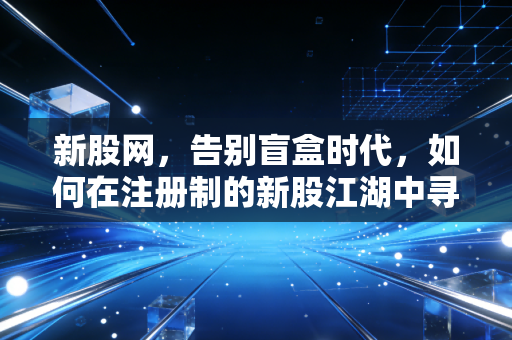 新股网，告别盲盒时代，如何在注册制的新股江湖中寻找阿尔法？