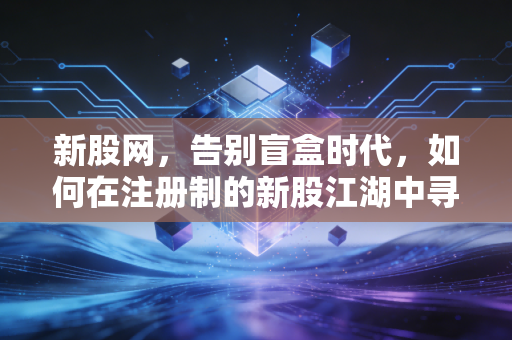 新股网，告别盲盒时代，如何在注册制的新股江湖中寻找阿尔法？