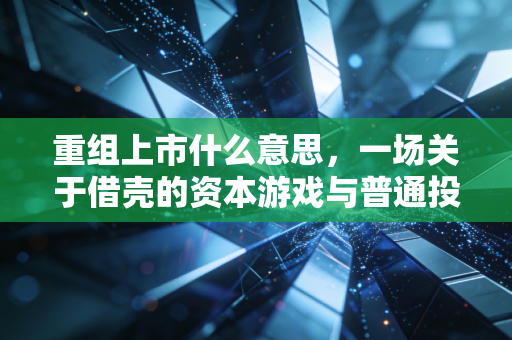重组上市什么意思,一场关于借壳的资本游戏与普通投资者的生存指南