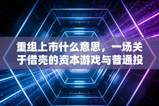 重组上市什么意思，一场关于借壳的资本游戏与普通投资者的生存指南