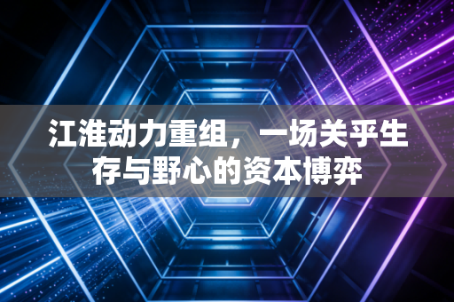 江淮动力重组，一场关乎生存与野心的资本博弈