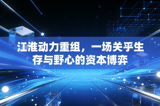 江淮动力重组，一场关乎生存与野心的资本博弈
