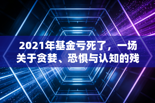 2021年基金亏死了，一场关于贪婪、恐惧与认知的残酷洗礼
