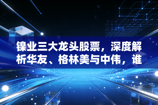 镍业三大龙头股票，深度解析华友、格林美与中伟，谁才是你投资篮子里的定海神针？