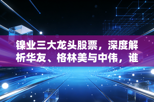 镍业三大龙头股票，深度解析华友、格林美与中伟，谁才是你投资篮子里的定海神针？