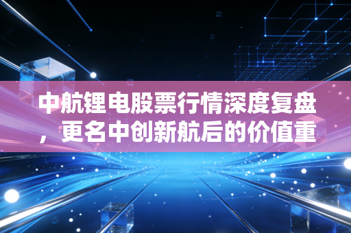 中航锂电股票行情深度复盘,更名中创新航后的价值重估与投资博弈