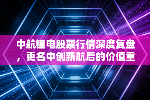中航锂电股票行情深度复盘，更名中创新航后的价值重估与投资博弈