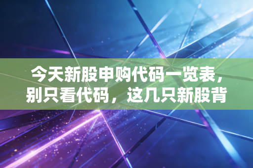 今天新股申购代码一览表，别只看代码，这几只新股背后的门道你得懂