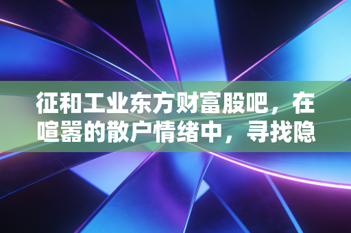 征和工业东方财富股吧，在喧嚣的散户情绪中，寻找隐形冠军的真实价值