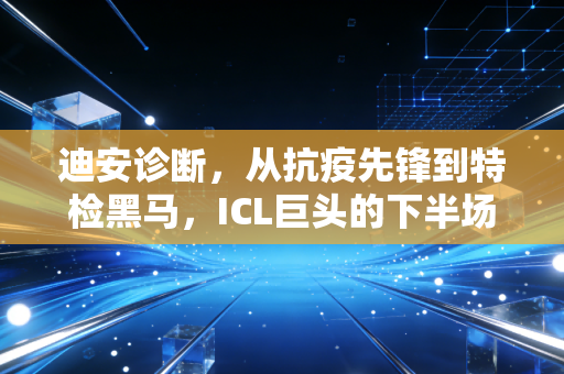 迪安诊断,从抗疫先锋到特检黑马,ICL巨头的下半场突围战