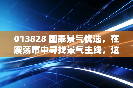 013828 国泰景气优选，在震荡市中寻找景气主线，这只基为何成了我的压舱石？