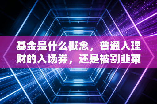 基金是什么概念，普通人理财的入场券，还是被割韭菜的镰刀？