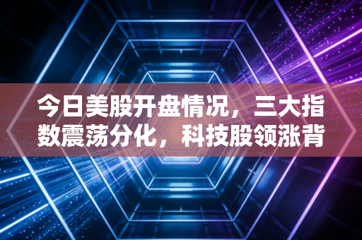 今日美股开盘情况,三大指数震荡分化,科技股领涨背后的冷思考与普通投资者的生存之道