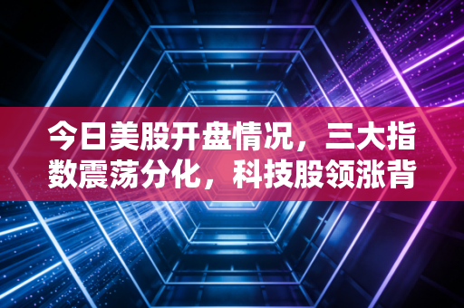 今日美股开盘情况,三大指数震荡分化,科技股领涨背后的冷思考与普通投资者的生存之道