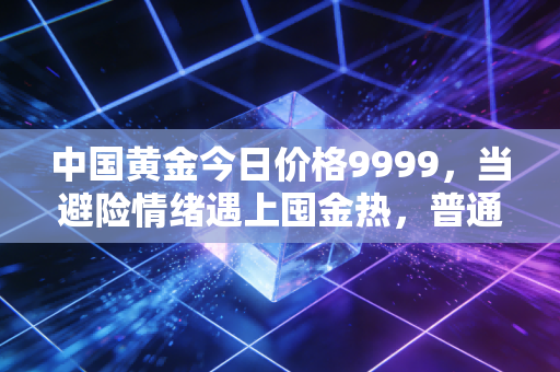 中国黄金今日价格9999,当避险情绪遇上囤金热,普通人该如何接招?