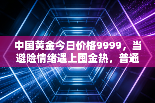 中国黄金今日价格9999，当避险情绪遇上囤金热，普通人该如何接招？