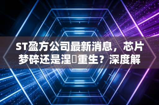 ST盈方公司最新消息，芯片梦碎还是涅槃重生？深度解析这只不死鸟背后的资本博弈
