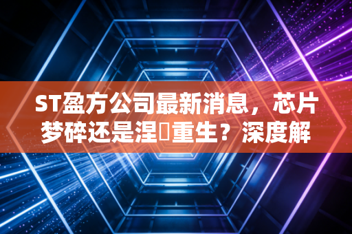 ST盈方公司最新消息，芯片梦碎还是涅槃重生？深度解析这只不死鸟背后的资本博弈