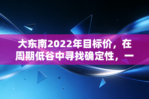 大东南2022年目标价，在周期低谷中寻找确定性，一场关于估值与信仰的博弈