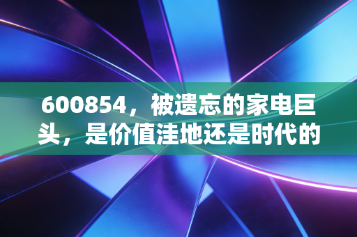 600854，被遗忘的家电巨头，是价值洼地还是时代的眼泪？