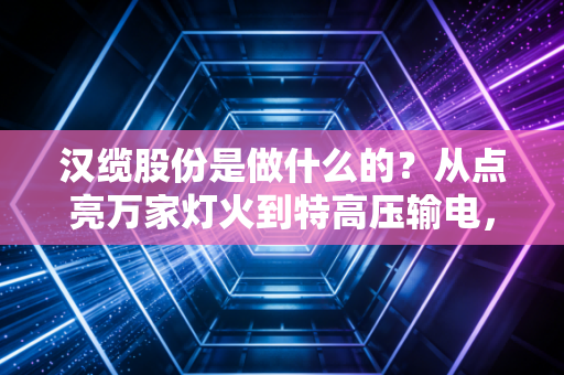 汉缆股份是做什么的？从点亮万家灯火到特高压输电，揭秘这家隐形冠军的硬核实力