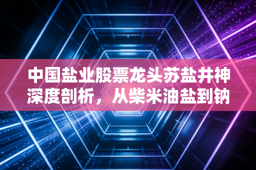 中国盐业股票龙头苏盐井神深度剖析,从柴米油盐到钠离子电池风口的投资逻辑