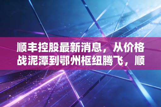 顺丰控股最新消息，从价格战泥潭到鄂州枢纽腾飞，顺丰真的赢麻了吗？