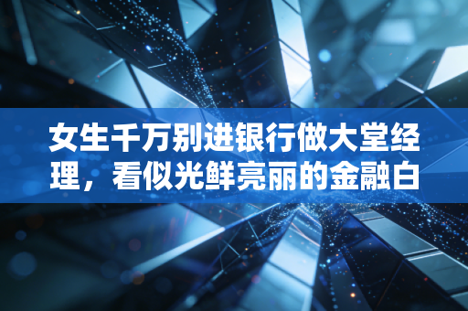 女生千万别进银行做大堂经理,看似光鲜亮丽的金融白领,实则是披着制服的高级保姆