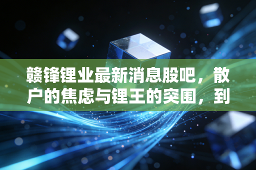 赣锋锂业最新消息股吧，散户的焦虑与锂王的突围，到底该信谁？