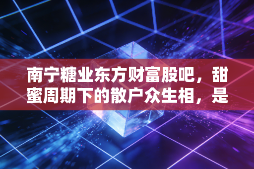 南宁糖业东方财富股吧，甜蜜周期下的散户众生相，是财富自由还是被收割的糖？