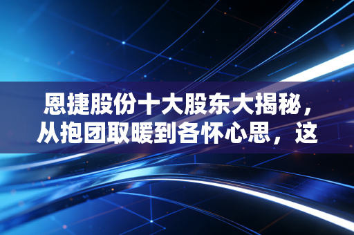 恩捷股份十大股东大揭秘，从抱团取暖到各怀心思，这背后的投资逻辑你真的看懂了吗？