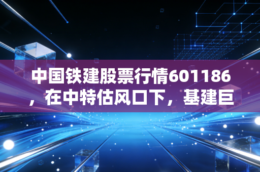 中国铁建股票行情601186，在中特估风口下，基建巨头的春天真的来了吗？