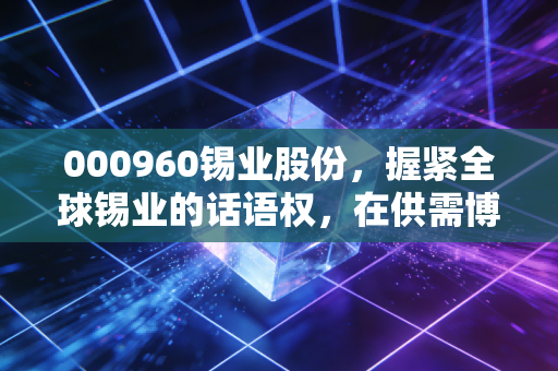 000960锡业股份，握紧全球锡业的话语权，在供需博弈中寻找确定性的投资红利