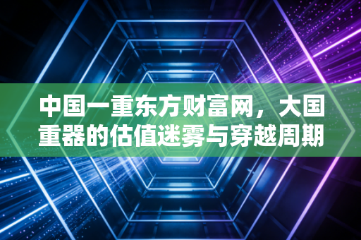 中国一重东方财富网，大国重器的估值迷雾与穿越周期的信仰