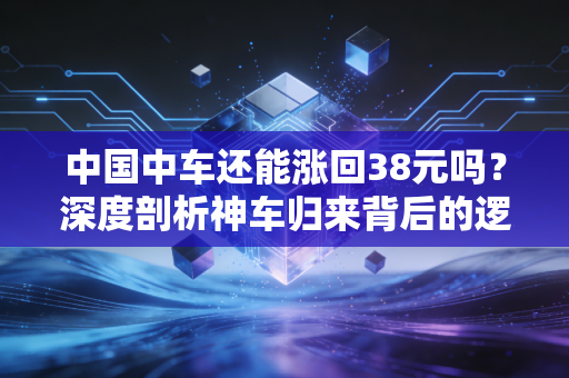 中国中车还能涨回38元吗？深度剖析神车归来背后的逻辑与散户心结