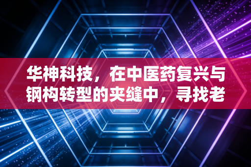 华神科技，在中医药复兴与钢构转型的夹缝中，寻找老字号的第二春