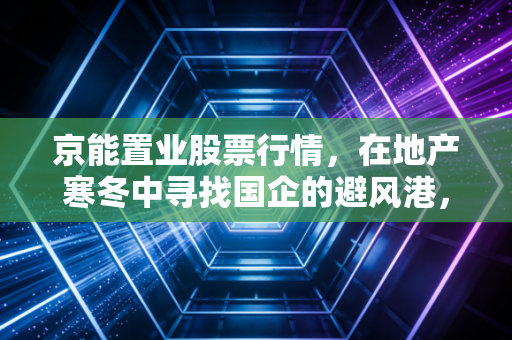 京能置业股票行情，在地产寒冬中寻找国企的避风港，还是昙花一现的炒作？