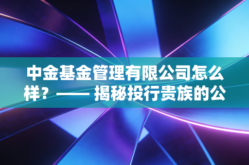 中金基金管理有限公司怎么样？—— 揭秘投行贵族的公募实力，是宝藏还是坑？