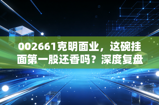 002661克明面业，这碗挂面第一股还香吗？深度复盘与投资冷思考