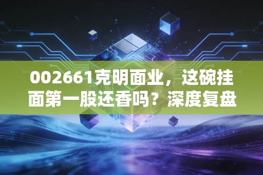 002661克明面业，这碗挂面第一股还香吗？深度复盘与投资冷思考