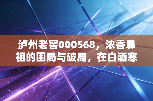 泸州老窖000568，浓香鼻祖的困局与破局，在白酒寒冬中如何寻找醉美买点？