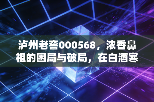 泸州老窖000568，浓香鼻祖的困局与破局，在白酒寒冬中如何寻找醉美买点？