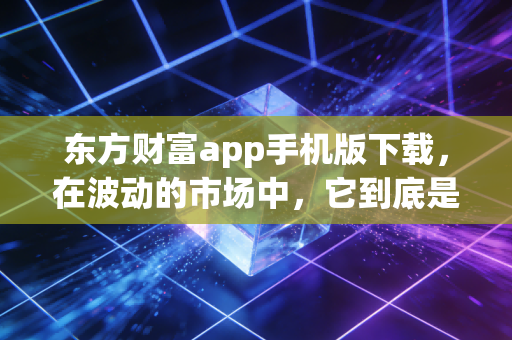 东方财富app手机版下载，在波动的市场中，它到底是不是你的财富摆渡人？