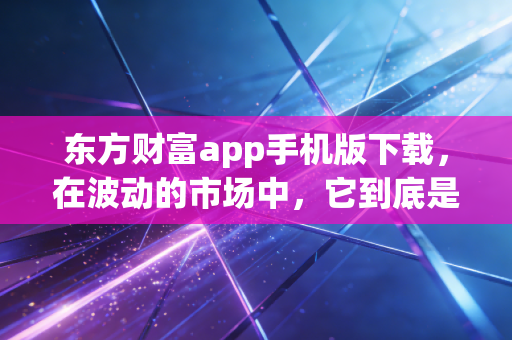 东方财富app手机版下载，在波动的市场中，它到底是不是你的财富摆渡人？