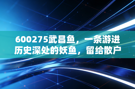 600275武昌鱼，一条游进历史深处的妖鱼，留给散户的唏嘘与警示