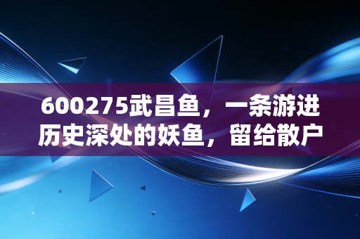 600275武昌鱼，一条游进历史深处的妖鱼，留给散户的唏嘘与警示