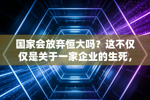 国家会放弃恒大吗？这不仅仅是关于一家企业的生死，更是关于我们每一个人的钱包