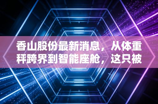 香山股份最新消息，从体重秤跨界到智能座舱，这只被低估的隐形冠军还能涨吗？