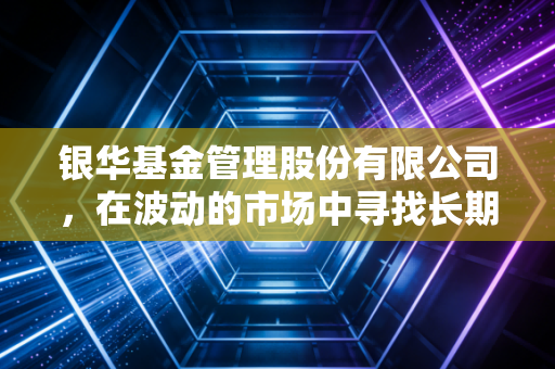 银华基金管理股份有限公司,在波动的市场中寻找长期主义的稳与进