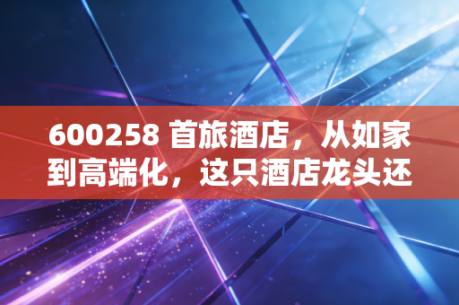 600258 首旅酒店，从如家到高端化，这只酒店龙头还能否成为我们的心头好？